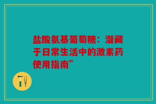 盐酸氨基葡萄糖：潜藏于日常生活中的激素药使用指南”