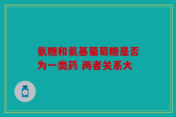 氨糖和氨基葡萄糖是否为一类药 两者关系大