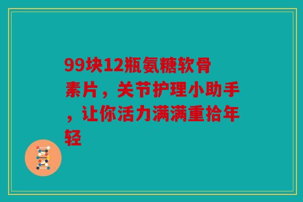 99块12瓶氨糖软骨素片，关节护理小助手，让你活力满满重拾年轻