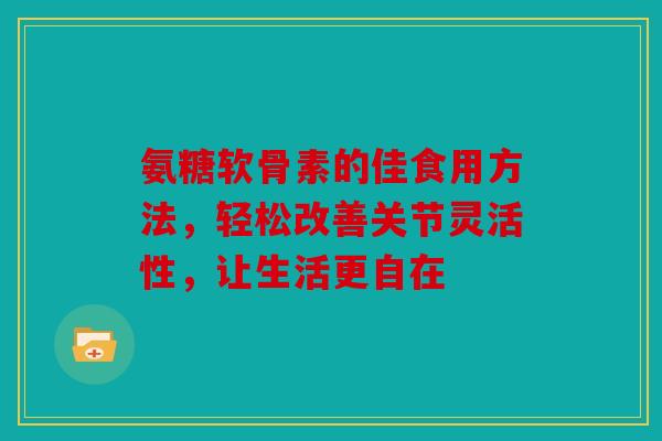 氨糖软骨素的佳食用方法，轻松改善关节灵活性，让生活更自在