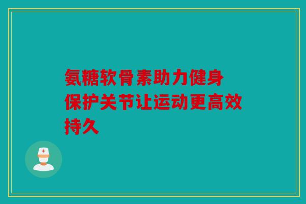 氨糖软骨素助力健身 保护关节让运动更高效持久