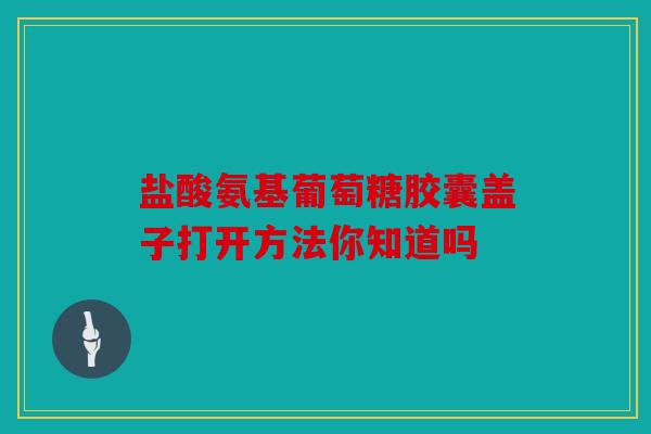 盐酸氨基葡萄糖胶囊盖子打开方法你知道吗