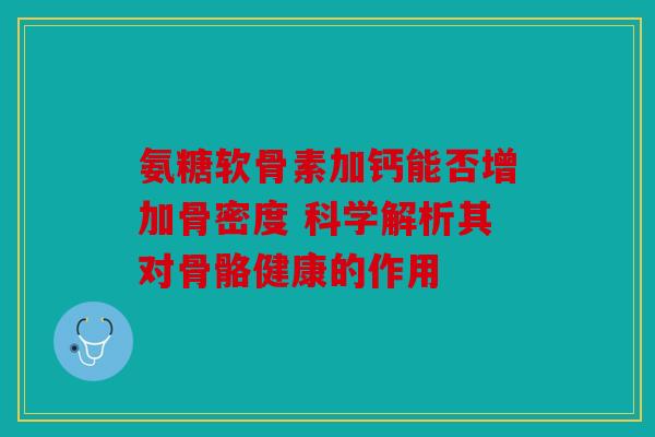 氨糖软骨素加钙能否增加骨密度 科学解析其对骨骼健康的作用