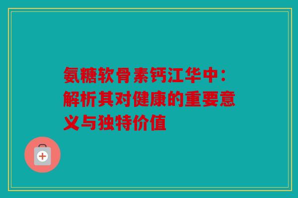 氨糖软骨素钙江华中：解析其对健康的重要意义与独特价值