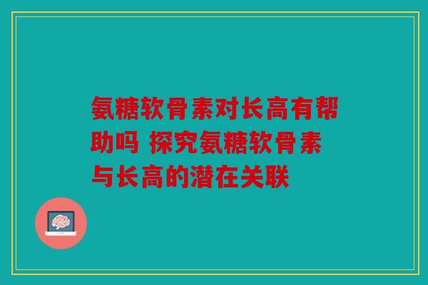 氨糖软骨素对长高有帮助吗 探究氨糖软骨素与长高的潜在关联