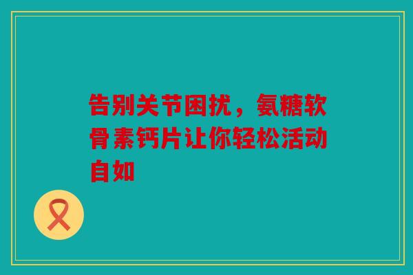 告别关节困扰，氨糖软骨素钙片让你轻松活动自如