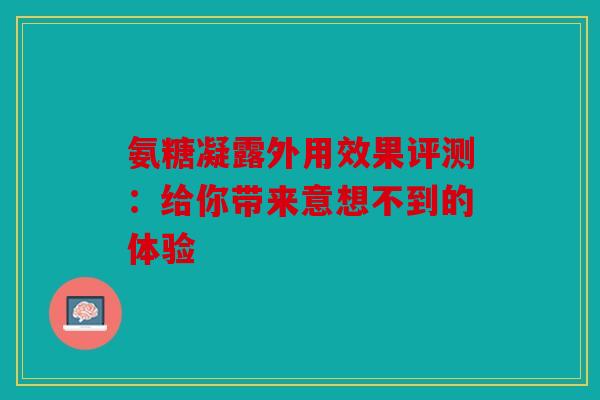 氨糖凝露外用效果评测：给你带来意想不到的体验