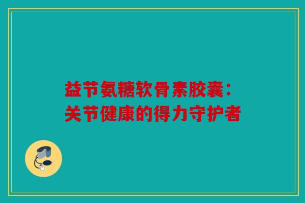 益节氨糖软骨素胶囊：关节健康的得力守护者