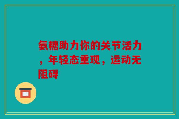 氨糖助力你的关节活力，年轻态重现，运动无阻碍