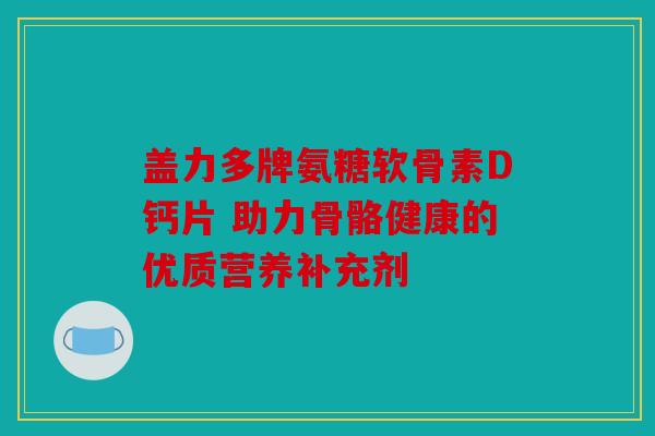 盖力多牌氨糖软骨素D钙片 助力骨骼健康的优质营养补充剂