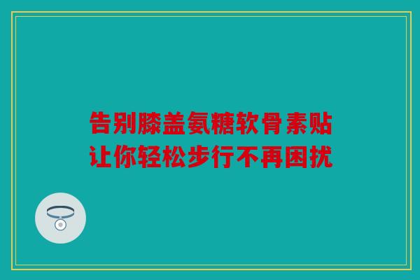 告别膝盖氨糖软骨素贴让你轻松步行不再困扰