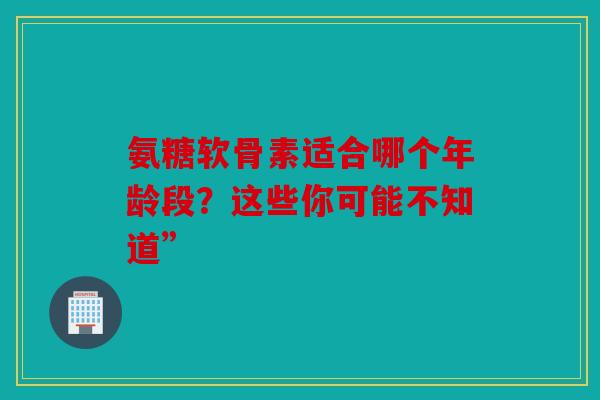 氨糖软骨素适合哪个年龄段？这些你可能不知道”