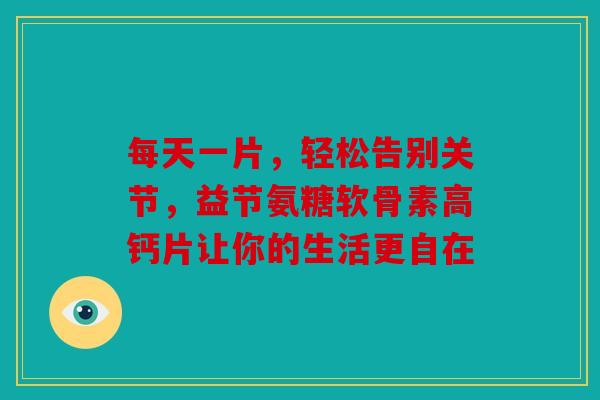 每天一片，轻松告别关节，益节氨糖软骨素高钙片让你的生活更自在