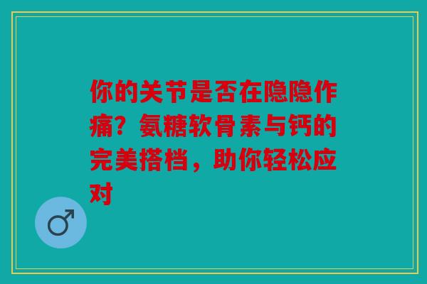 你的关节是否在隐隐作痛？氨糖软骨素与钙的完美搭档，助你轻松应对