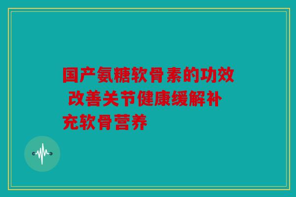 国产氨糖软骨素的功效 改善关节健康缓解补充软骨营养