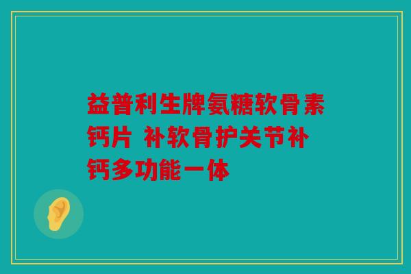 益普利生牌氨糖软骨素钙片 补软骨护关节补钙多功能一体
