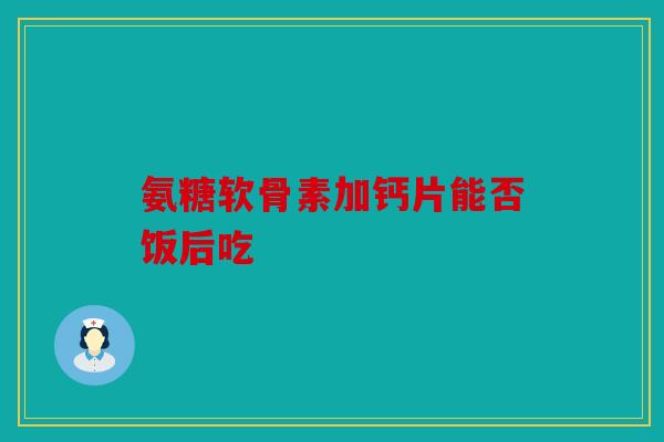氨糖软骨素加钙片能否饭后吃