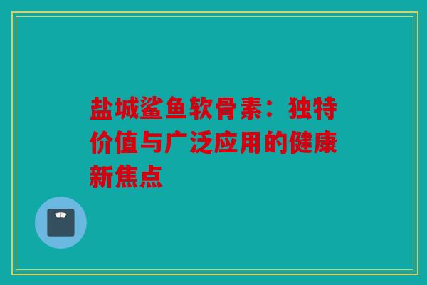 盐城鲨鱼软骨素：独特价值与广泛应用的健康新焦点