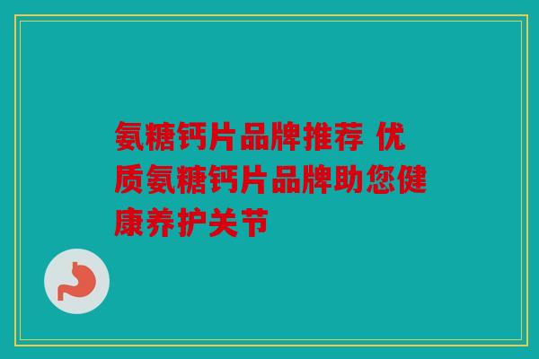 氨糖钙片品牌推荐 优质氨糖钙片品牌助您健康养护关节