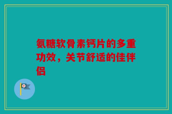 氨糖软骨素钙片的多重功效，关节舒适的佳伴侣
