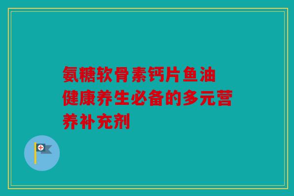 氨糖软骨素钙片鱼油 健康养生必备的多元营养补充剂