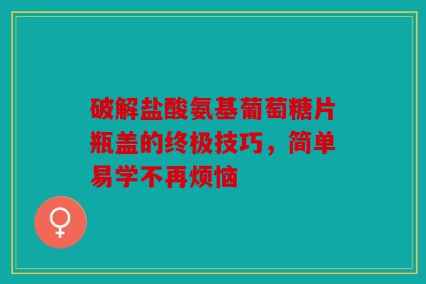 破解盐酸氨基葡萄糖片瓶盖的终极技巧，简单易学不再烦恼