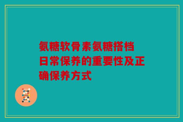 氨糖软骨素氨糖搭档 日常保养的重要性及正确保养方式