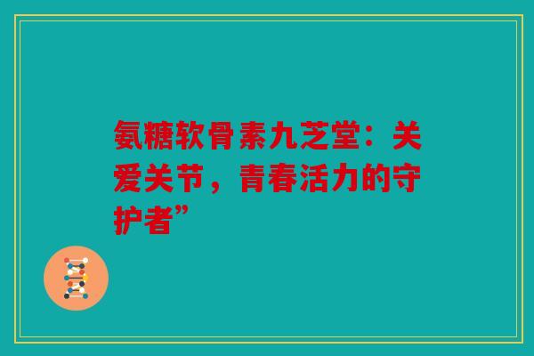 氨糖软骨素九芝堂：关爱关节，青春活力的守护者”