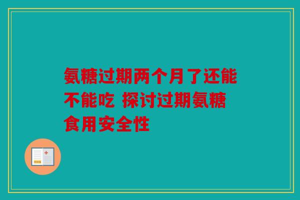 氨糖过期两个月了还能不能吃 探讨过期氨糖食用安全性