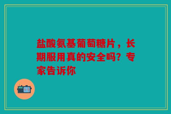 盐酸氨基葡萄糖片，长期服用真的安全吗？专家告诉你