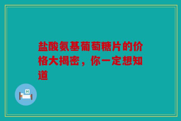 盐酸氨基葡萄糖片的价格大揭密，你一定想知道