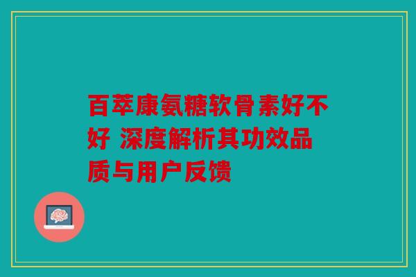 百萃康氨糖软骨素好不好 深度解析其功效品质与用户反馈