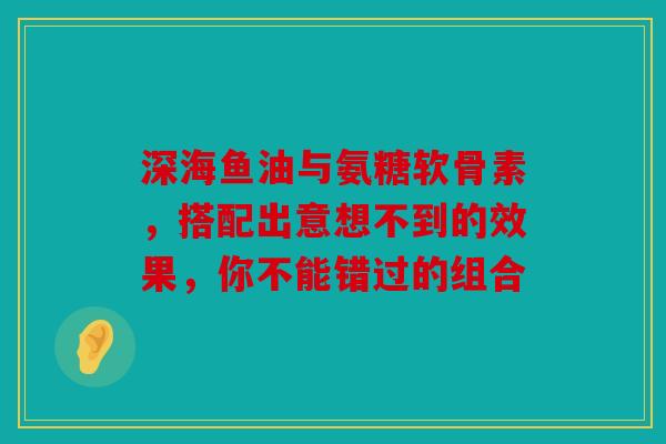 深海鱼油与氨糖软骨素，搭配出意想不到的效果，你不能错过的组合