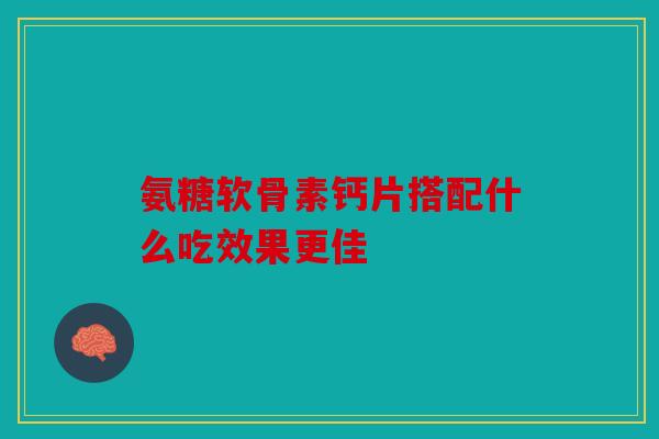 氨糖软骨素钙片搭配什么吃效果更佳