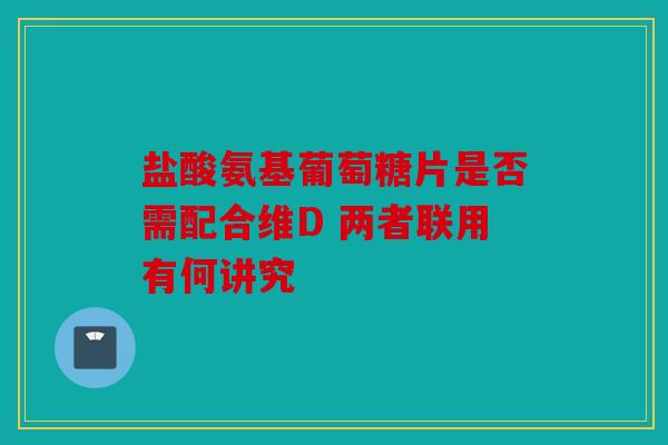 盐酸氨基葡萄糖片是否需配合维D 两者联用有何讲究