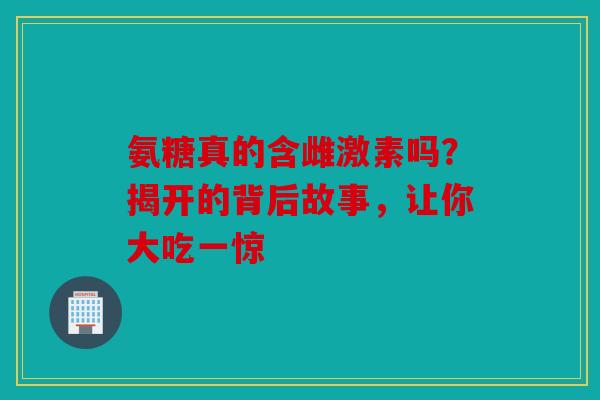 氨糖真的含雌激素吗？揭开的背后故事，让你大吃一惊