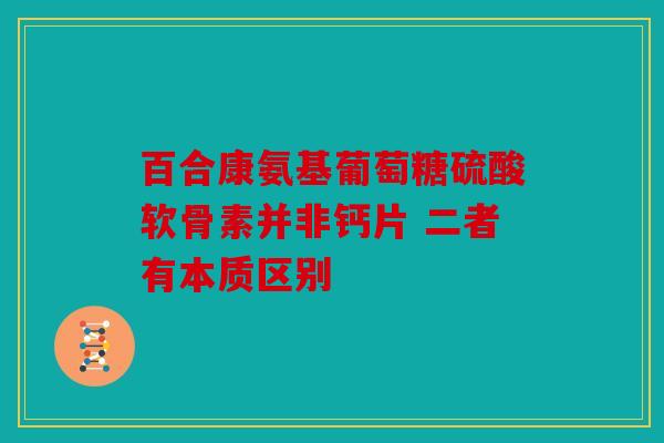 百合康氨基葡萄糖硫酸软骨素并非钙片 二者有本质区别