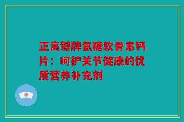 正高键牌氨糖软骨素钙片：呵护关节健康的优质营养补充剂