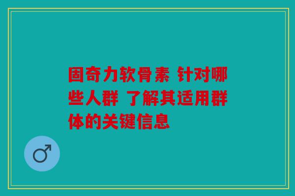固奇力软骨素 针对哪些人群 了解其适用群体的关键信息