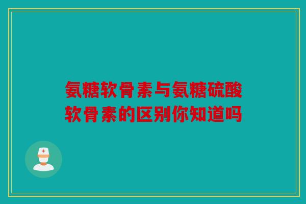 氨糖软骨素与氨糖硫酸软骨素的区别你知道吗