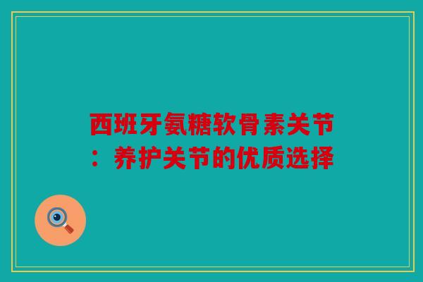西班牙氨糖软骨素关节：养护关节的优质选择