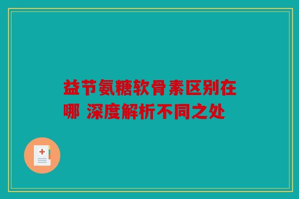 益节氨糖软骨素区别在哪 深度解析不同之处 益节氨糖软骨素区别在哪 深度解析不同之处