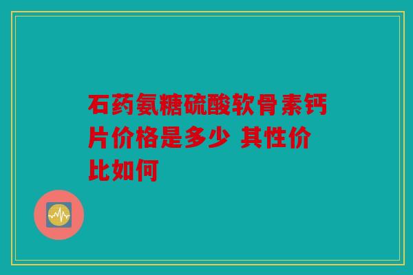 石药氨糖硫酸软骨素钙片价格是多少 其性价比如何 石药氨糖硫酸软骨素钙片价格是多少 其性价比如何