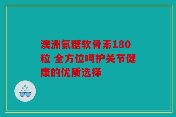 澳洲氨糖软骨素180粒 全方位呵护关节健康的优质选择