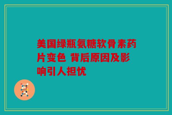 美国绿瓶氨糖软骨素药片变色 背后原因及影响引人担忧
