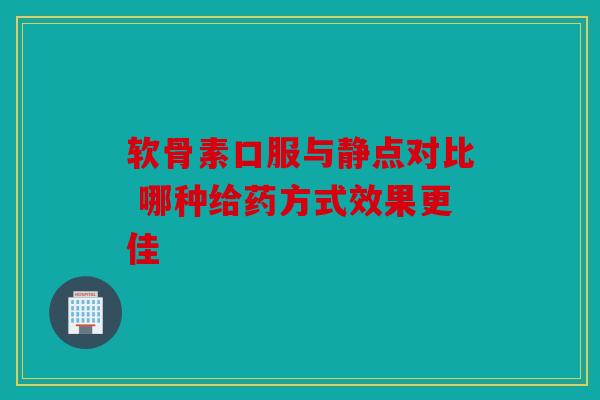 软骨素口服与静点对比 哪种给药方式效果更佳 软骨素口服与静点对比 哪种给药方式效果更佳