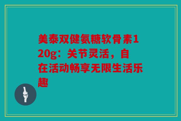 美泰双健氨糖软骨素120g：关节灵活，自在活动畅享无限生活乐趣