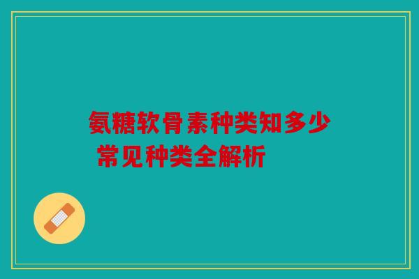 氨糖软骨素种类知多少 常见种类全解析
