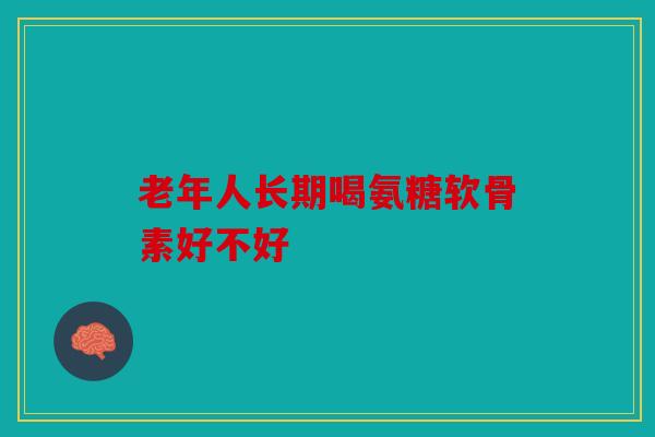 老年人长期喝氨糖软骨素好不好
