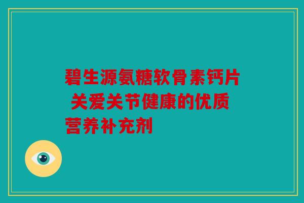 碧生源氨糖软骨素钙片 关爱关节健康的优质营养补充剂